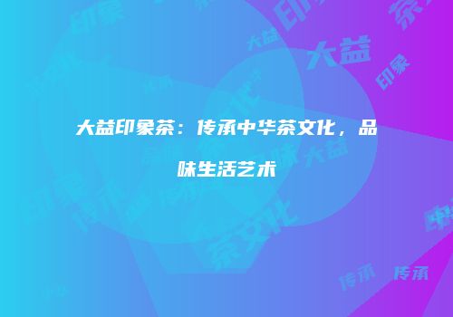 大益印象茶：传承中华茶文化，品味生活艺术