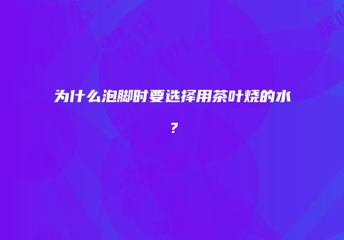 为什么泡脚时要选择用茶叶烧的水？