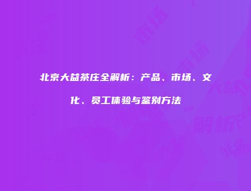 北京大益茶庄全解析：产品、市场、文化、员工体验与鉴别方法