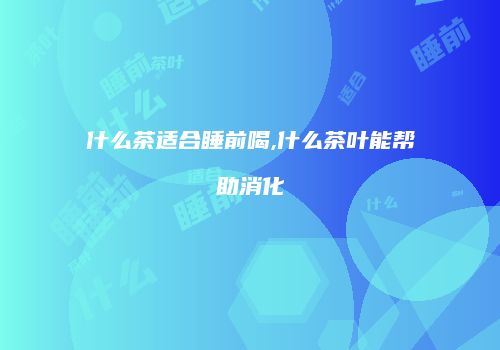 什么茶适合睡前喝,什么茶叶能帮助消化