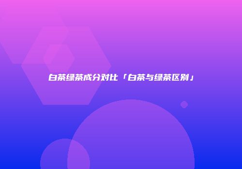 白茶绿茶成分对比「白茶与绿茶区别」