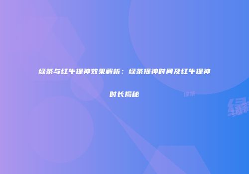 绿茶与红牛提神效果解析：绿茶提神时间及红牛提神时长揭秘