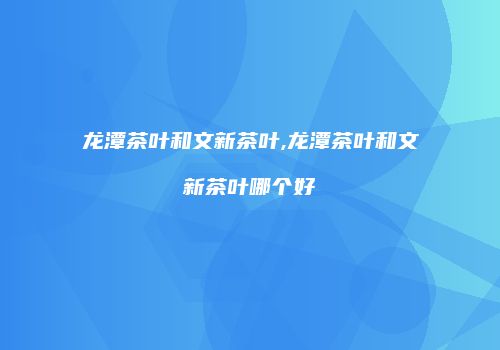 龙潭茶叶和文新茶叶,龙潭茶叶和文新茶叶哪个好