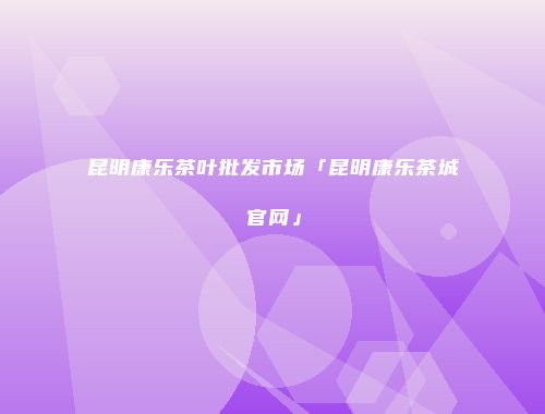 昆明康乐茶叶批发市场「昆明康乐茶城官网」