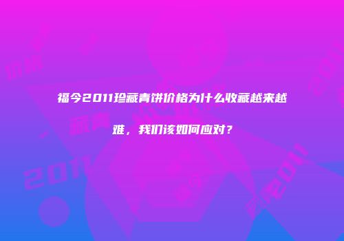 福今2011珍藏青饼价格为什么收藏越来越难，我们该如何应对？