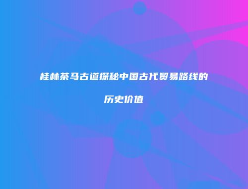桂林茶马古道探秘中国古代贸易路线的历史价值