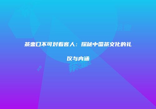 茶壶口不可对着客人：探秘中国茶文化的礼仪与内涵