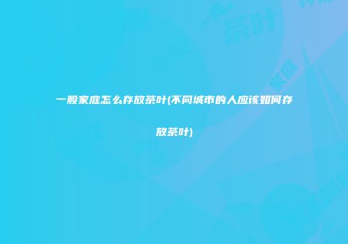 一般家庭怎么存放茶叶(不同城市的人应该如何存放茶叶)