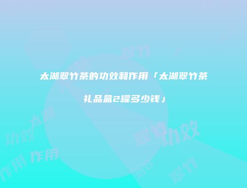 太湖翠竹茶的功效和作用「太湖翠竹茶礼品盒2罐多少钱」