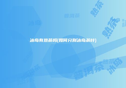 冰岛有熟茶吗(如何分别冰岛茶叶)