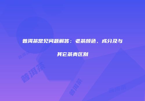 普洱茶常见问题解答：老茶颜色、成分及与其它茶类区别