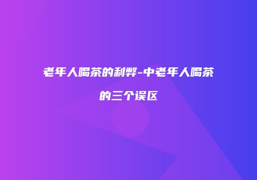 老年人喝茶的利弊-中老年人喝茶的三个误区