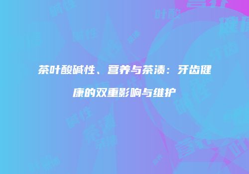 茶叶酸碱性、营养与茶渍：牙齿健康的双重影响与维护