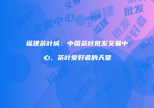 福建茶叶城：中国茶叶批发交易中心，茶叶爱好者的天堂