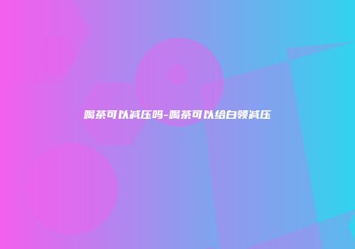 喝茶可以减压吗-喝茶可以给白领减压