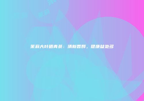 茉莉大叶晒青茶：清新香醇，健康益处多