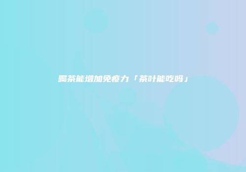 喝茶能增加免疫力「茶叶能吃吗」