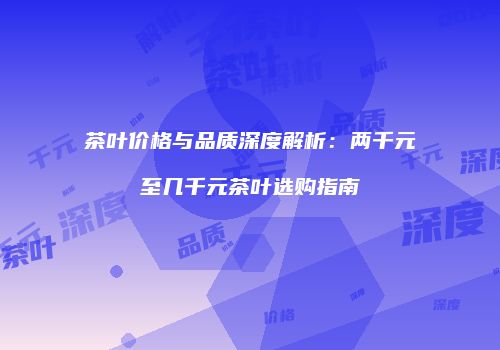 茶叶价格与品质深度解析：两千元至几千元茶叶选购指南