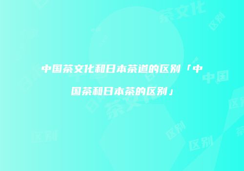 中国茶文化和日本茶道的区别「中国茶和日本茶的区别」