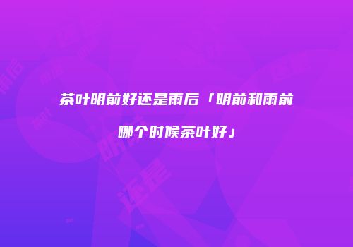 茶叶明前好还是雨后「明前和雨前哪个时候茶叶好」