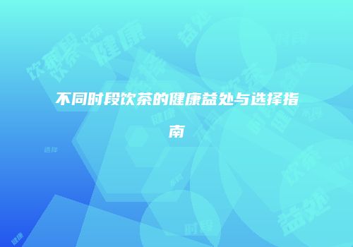 不同时段饮茶的健康益处与选择指南