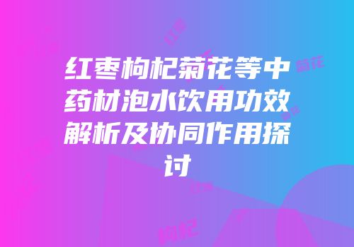 红枣枸杞菊花等中药材泡水饮用功效解析及协同作用探讨