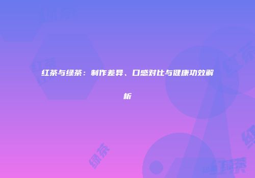 红茶与绿茶：制作差异、口感对比与健康功效解析