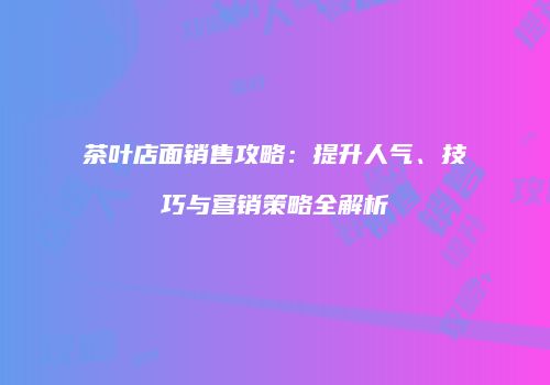 茶叶店面销售攻略：提升人气、技巧与营销策略全解析