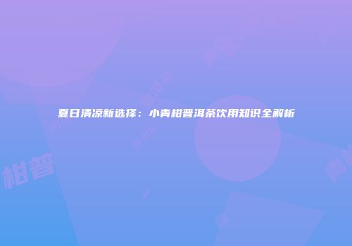 夏日清凉新选择：小青柑普洱茶饮用知识全解析