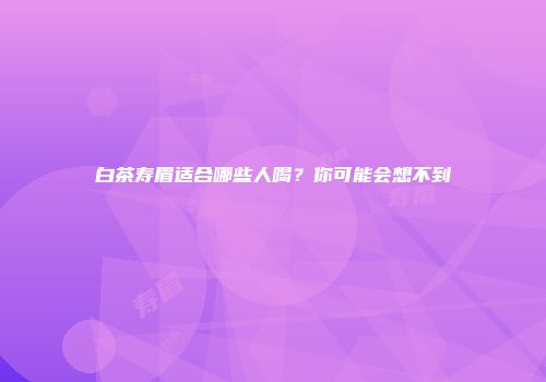 白茶寿眉适合哪些人喝？你可能会想不到