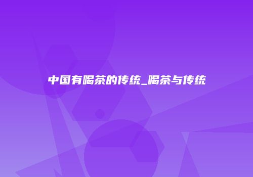 中国有喝茶的传统_喝茶与传统