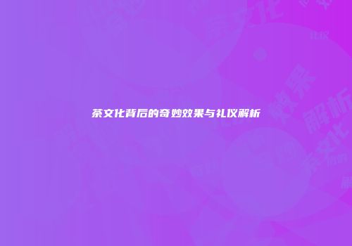 茶文化背后的奇妙效果与礼仪解析