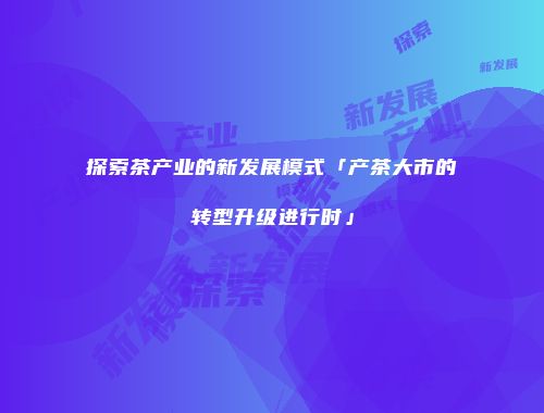 探索茶产业的新发展模式「产茶大市的转型升级进行时」