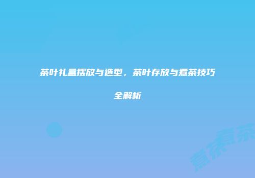 茶叶礼盒摆放与造型，茶叶存放与煮茶技巧全解析