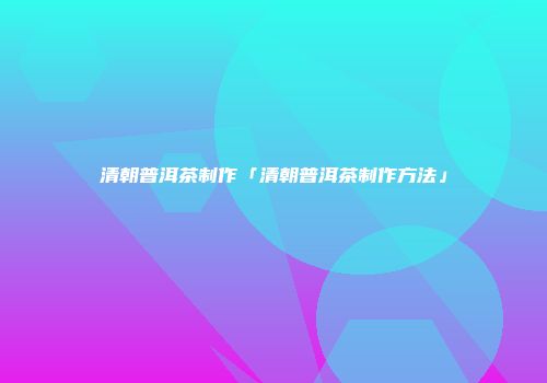 清朝普洱茶制作「清朝普洱茶制作方法」