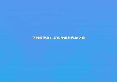 飞台号饼茶：匠心传承与创新之路