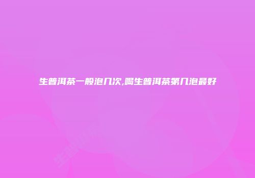 生普洱茶一般泡几次,喝生普洱茶第几泡最好