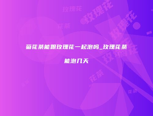 菊花茶能跟玫瑰花一起泡吗_玫瑰花茶能泡几天