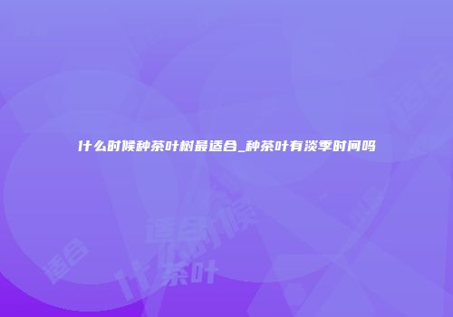 什么时候种茶叶树最适合_种茶叶有淡季时间吗