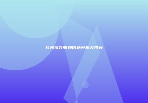长沙茶叶收购市场分析及推荐