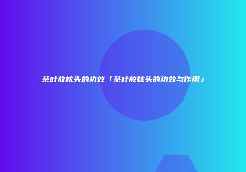 茶叶放枕头的功效「茶叶放枕头的功效与作用」