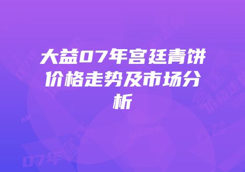 大益07年宫廷青饼价格走势及市场分析