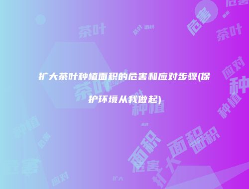 扩大茶叶种植面积的危害和应对步骤(保护环境从我做起)