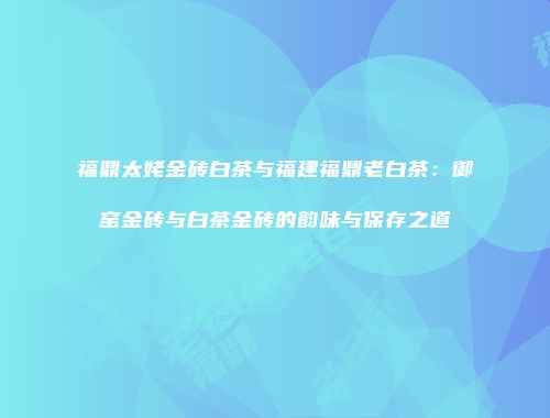 福鼎太姥金砖白茶与福建福鼎老白茶：御窑金砖与白茶金砖的韵味与保存之道