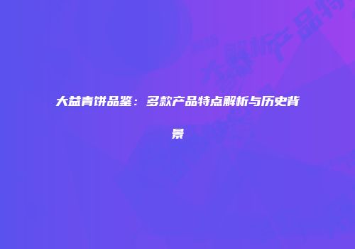 大益青饼品鉴：多款产品特点解析与历史背景
