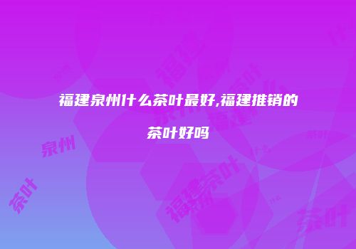 福建泉州什么茶叶最好,福建推销的茶叶好吗