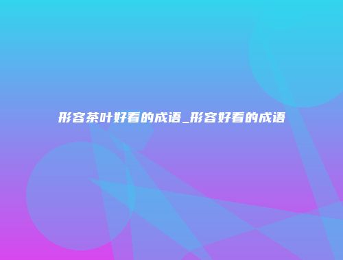 形容茶叶好看的成语_形容好看的成语