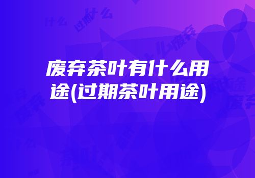 废弃茶叶有什么用途(过期茶叶用途)
