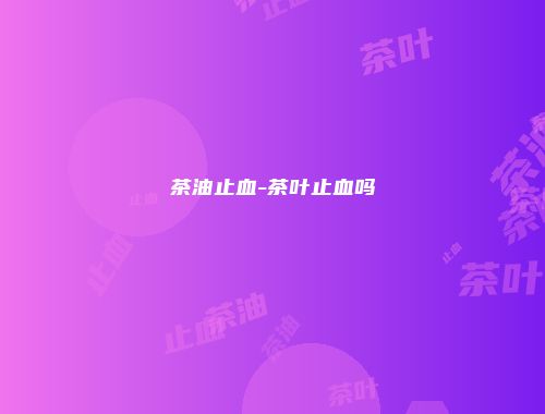 茶油止血-茶叶止血吗