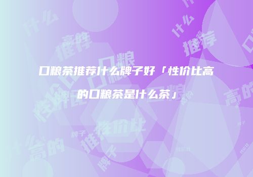 口粮茶推荐什么牌子好「性价比高的口粮茶是什么茶」